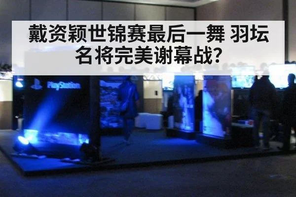 戴资颖世锦赛最后一舞 羽坛名将完美谢幕战？